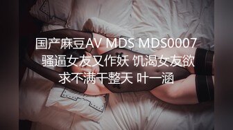 国产麻豆AV MDS MDS0007 骚逼女友又作妖 饥渴女友欲求不满干整天 叶一涵