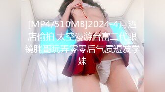 [MP4/510MB]2024-4月酒店偷拍 太空漫游台富二代眼镜胖哥玩弄零零后气质短发学妹