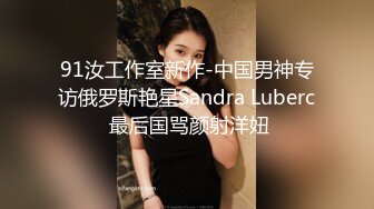 91汝工作室新作-中国男神专访俄罗斯艳星Sandra Luberc 最后国骂颜射洋妞