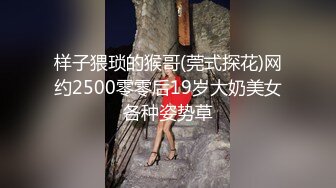 样子猥琐的猴哥(莞式探花)网约2500零零后19岁大奶美女各种姿势草