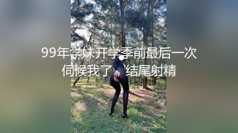 99年学妹开学季前最后一次伺候我了，结尾射精