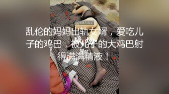 乱伦的妈妈出轨女婿，爱吃儿子的鸡巴，被儿子的大鸡巴射得满满精液！