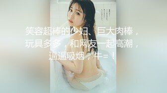 笑容超棒的少妇、巨大肉棒，玩具多多，和网友一起高潮，逼逼吸烟，牛=！