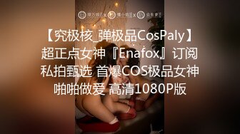 【究极核_弹极品CosPaly】超正点女神『Enafox』订阅私拍甄选 首爆COS极品女神啪啪做爱 高清1080P版