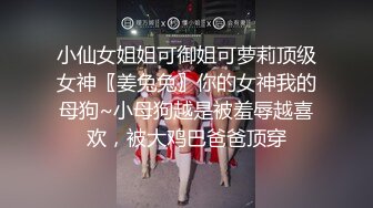 小仙女姐姐可御姐可萝莉顶级女神〖姜兔兔〗你的女神我的母狗~小母狗越是被羞辱越喜欢，被大鸡巴爸爸顶穿