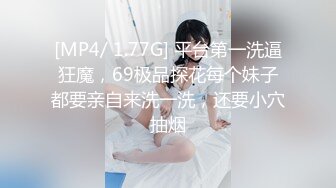 [MP4/ 1.77G] 平台第一洗逼狂魔，69极品探花每个妹子都要亲自来洗一洗，还要小穴抽烟