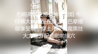 约啪高挑性感女神小姐姐 牛仔裤大长腿坐在腿上鸡巴摩擦很享受啊，穿上吊带情趣黑丝大力张开配合啪啪操穴