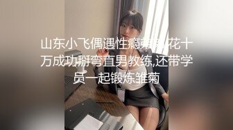 山东小飞偶遇性瘾弟弟,花十万成功掰弯直男教练,还带学员一起锻炼雏菊