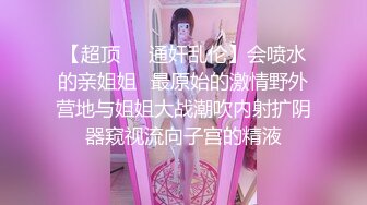 【超顶❤️通奸乱伦】会喷水的亲姐姐✿最原始的激情野外营地与姐姐大战潮吹内射扩阴器窥视流向子宫的精液