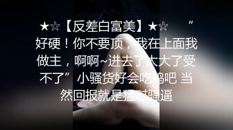 ★☆【反差白富美】★☆⭐ “好硬！你不要顶，我在上面我做主，啊啊~进去了太大了受不了”小骚货好会吃鸡吧 当然回报就是猛怼骚逼