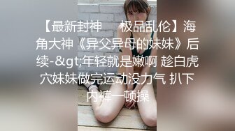 【最新封神❤️极品乱伦】海角大神《异父异母的妹妹》后续-&gt;年轻就是嫩啊 趁白虎穴妹妹做完运动没力气 扒下内裤一顿操