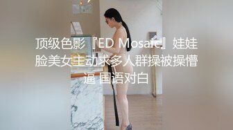 顶级色影『ED Mosaic』娃娃脸美女主动求多人群操被操懵逼 国语对白