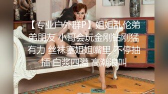 【专业户外群P】姐姐乱伦弟弟朋友 小哥会玩金刚钻刚猛有力 丝袜塞姐姐嘴里 不停抽插 白浆四溢 高潮浪叫