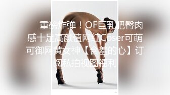 ❤️重磅炸弹！OF巨乳肥臀肉感十足高颜值网红Coser可萌可御网黄女神【含羞的心】订阅私拍视图福利