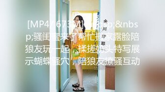 [MP4/ 673M]&nbsp;&nbsp;骚闺蜜来了帮忙搬家露脸陪狼友玩一起，揉搓奶头特写展示蝴蝶骚穴，陪狼友撩骚互动