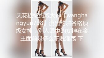 天花板级约炮大神『wanghangyuu798』流出约啪各路顶级女神，别人眼中的女神在金主面前是多么下贱淫荡 下