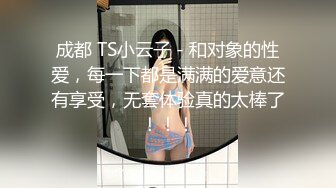 成都 TS小云子 - 和对象的性爱，每一下都是满满的爱意还有享受，无套体验真的太棒了！！！