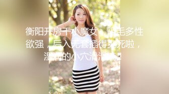 衡阳开房干小魔女，阴毛多性欲强，后入无套插得爽死啦，湿润的小穴滑滑滴！