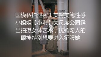 国模私拍泄密！美臀美鲍性感小姐姐【小淇】大尺度公园露出拍摄女体艺术，抚媚勾人的眼神特别想要进入征服她