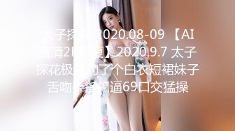 太子探花 2020.08-09 【AI高清2K修复】2020.9.7 太子探花极品约了个白衣短裙妹子舌吻手指扣逼69口交猛操