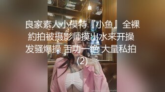 良家素人小模特『小鱼』全裸約拍被摄影师摸出水来开操 发骚爆操 舌功一绝 大量私拍 (2)