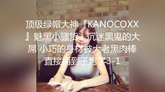 顶级绿帽大神『KANOCOXX』魅黑小骚货，沉迷黑鬼的大屌 小巧的身材被大老黑肉棒直接捅到子宫了3-1