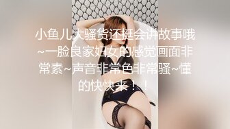 小鱼儿大骚货还挺会讲故事哦~一脸良家妇女的感觉画面非常素~声音非常色非常骚~懂的快快来！！