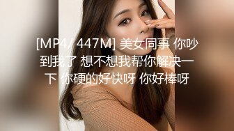 [MP4/ 447M] 美女同事 你吵到我了 想不想我帮你解决一下 你硬的好快呀 你好棒呀