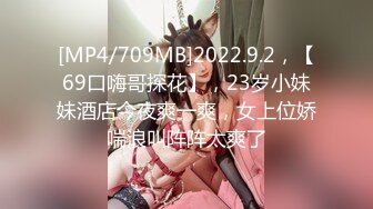 [MP4/709MB]2022.9.2，【69口嗨哥探花】，23岁小妹妹酒店今夜爽一爽，女上位娇喘浪叫阵阵太爽了